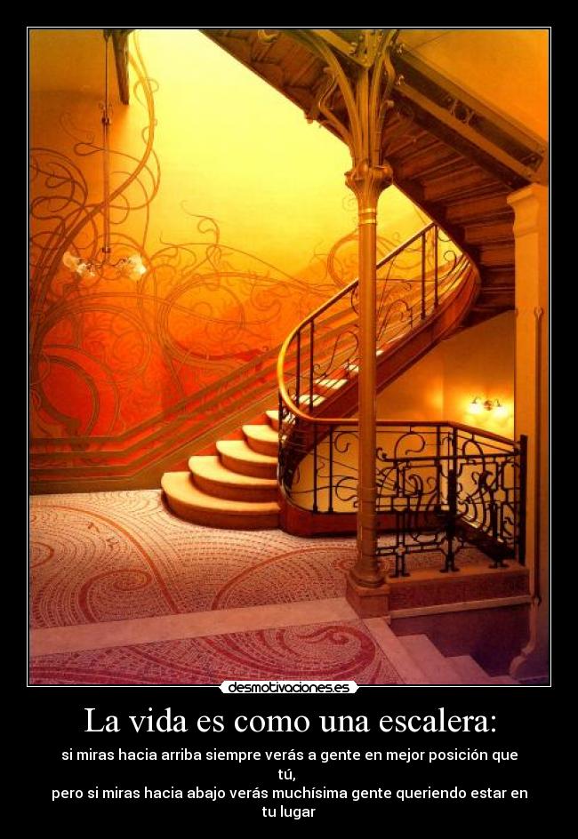 La vida es como una escalera: - si miras hacia arriba siempre verás a gente en mejor posición que tú, 
pero si miras hacia abajo verás muchísima gente queriendo estar en tu lugar