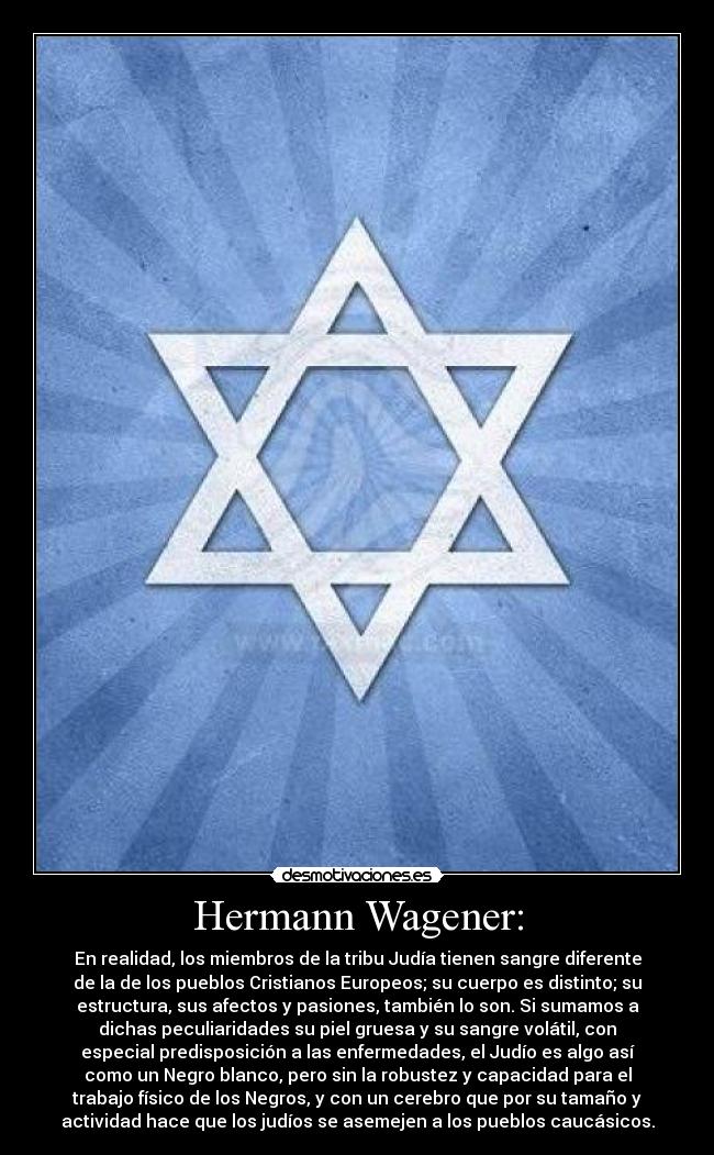Hermann Wagener: - En realidad, los miembros de la tribu Judía tienen sangre diferente
de la de los pueblos Cristianos Europeos; su cuerpo es distinto; su
estructura, sus afectos y pasiones, también lo son. Si sumamos a
dichas peculiaridades su piel gruesa y su sangre volátil, con
especial predisposición a las enfermedades, el Judío es algo así
como un Negro blanco, pero sin la robustez y capacidad para el
trabajo físico de los Negros, y con un cerebro que por su tamaño y
actividad hace que los judíos se asemejen a los pueblos caucásicos.