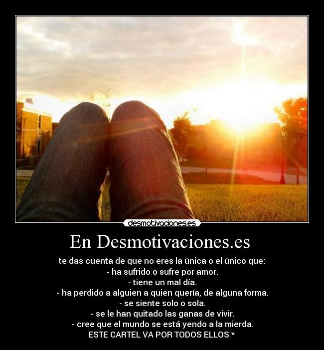 En Desmotivaciones.es  -  te das cuenta de que no eres la única o el único que: 
- ha sufrido o sufre por amor.
- tiene un mal día.
- ha perdido a alguien a quien quería, de alguna forma.
- se siente solo o sola.
- se le han quitado las ganas de vivir.
- cree que el mundo se está yendo a la mierda.
ESTE CARTEL VA POR TODOS ELLOS * 