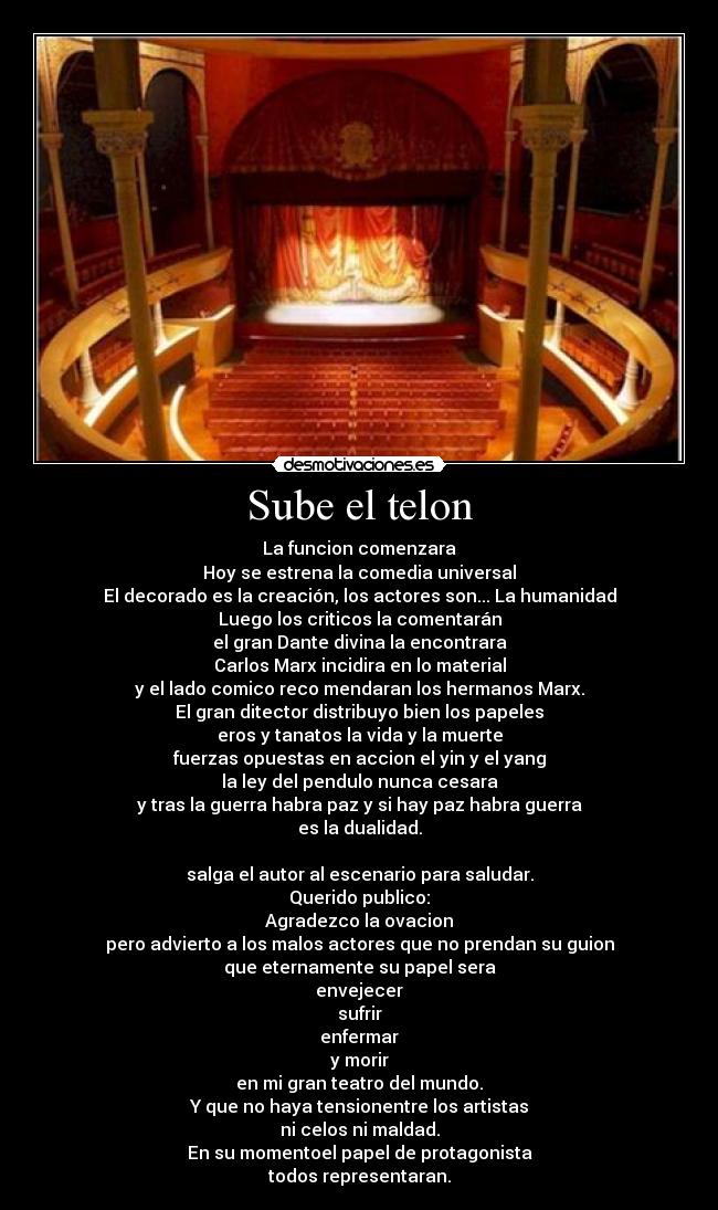 Sube el telon - La funcion comenzara
Hoy se estrena la comedia universal
El decorado es la creación, los actores son... La humanidad
Luego los criticos la comentarán
el gran Dante divina la encontrara
Carlos Marx incidira en lo material
y el lado comico reco mendaran los hermanos Marx.
El gran ditector distribuyo bien los papeles
eros y tanatos la vida y la muerte
fuerzas opuestas en accion el yin y el yang
la ley del pendulo nunca cesara
y tras la guerra habra paz y si hay paz habra guerra
es la dualidad.

salga el autor al escenario para saludar.
Querido publico:
Agradezco la ovacion
pero advierto a los malos actores que no prendan su guion
que eternamente su papel sera
envejecer
sufrir
enfermar
y morir
en mi gran teatro del mundo.
Y que no haya tensionentre los artistas
ni celos ni maldad.
En su momentoel papel de protagonista
todos representaran.