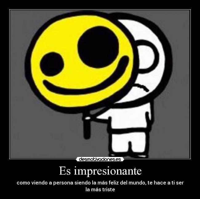 Es impresionante - como viendo a persona siendo la más feliz del mundo, te hace a ti ser la más triste