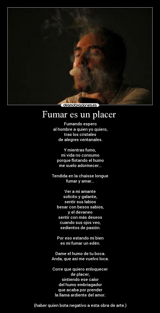 Fumar es un placer  - Fumando espero
al hombre a quien yo quiero,
tras los cristales
de alegres ventanales.

Y mientras fumo,
mi vida no consumo
porque flotando el humo
me suelo adormecer...

Tendida en la chaisse longue
fumar y amar...

Ver a mi amante
solícito y galante,
sentir sus labios
besar con besos sabios,
y el devaneo
sentir con más deseos
cuando sus ojos veo,
sedientos de pasión.

Por eso estando mi bien
es mi fumar un edén.

Dame el humo de tu boca.
Anda, que así me vuelvo loca.

Corre que quiero enloquecer
de placer,
sintiendo ese calor
del humo embriagador
que acaba por prender
la llama ardiente del amor.

(haber quien bota negativo a esta obra de arte.)