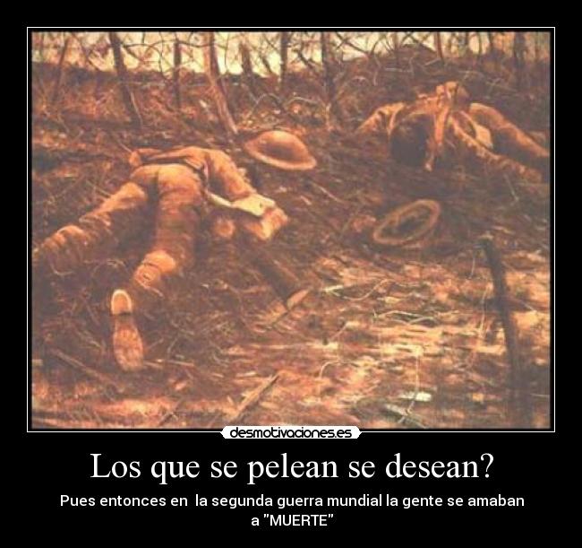 Los que se pelean se desean? - Pues entonces en  la segunda guerra mundial la gente se amaban
a MUERTE