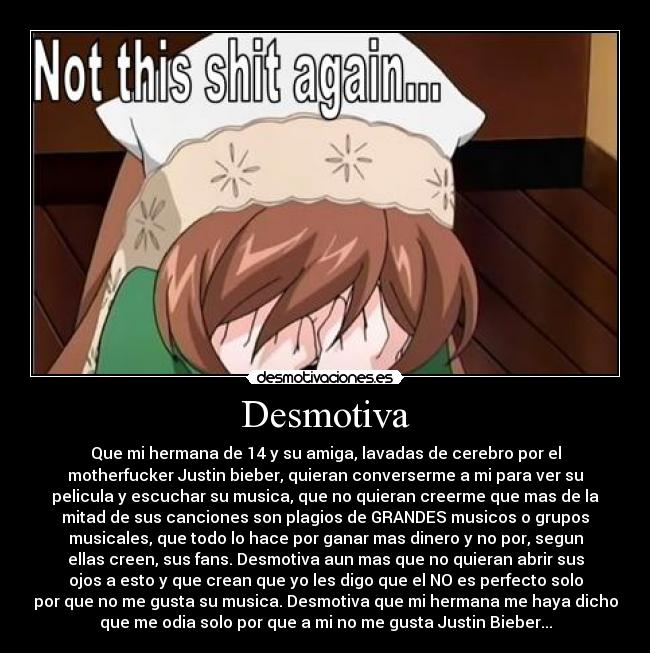 Desmotiva - Que mi hermana de 14 y su amiga, lavadas de cerebro por el
motherfucker Justin bieber, quieran converserme a mi para ver su
pelicula y escuchar su musica, que no quieran creerme que mas de la
mitad de sus canciones son plagios de GRANDES musicos o grupos
musicales, que todo lo hace por ganar mas dinero y no por, segun
ellas creen, sus fans. Desmotiva aun mas que no quieran abrir sus
ojos a esto y que crean que yo les digo que el NO es perfecto solo
por que no me gusta su musica. Desmotiva que mi hermana me haya dicho
que me odia solo por que a mi no me gusta Justin Bieber...