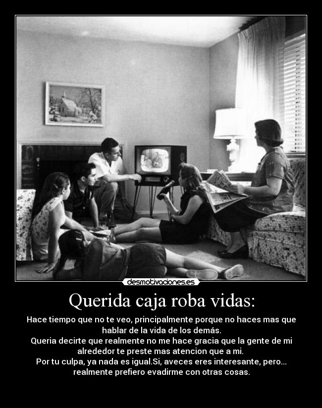 Querida caja roba vidas: - Hace tiempo que no te veo, principalmente porque no haces mas que
hablar de la vida de los demás.
Queria decirte que realmente no me hace gracia que la gente de mi
alrededor te preste mas atencion que a mi.
Por tu culpa, ya nada es igual.Si, aveces eres interesante, pero...
realmente prefiero evadirme con otras cosas.