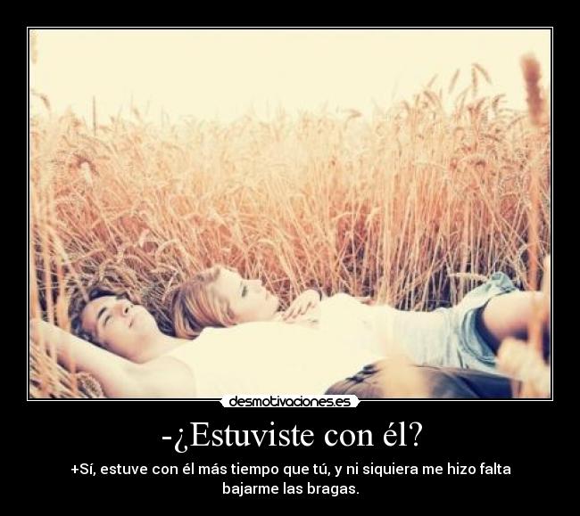 -¿Estuviste con él? - +Sí, estuve con él más tiempo que tú, y ni siquiera me hizo falta bajarme las bragas.