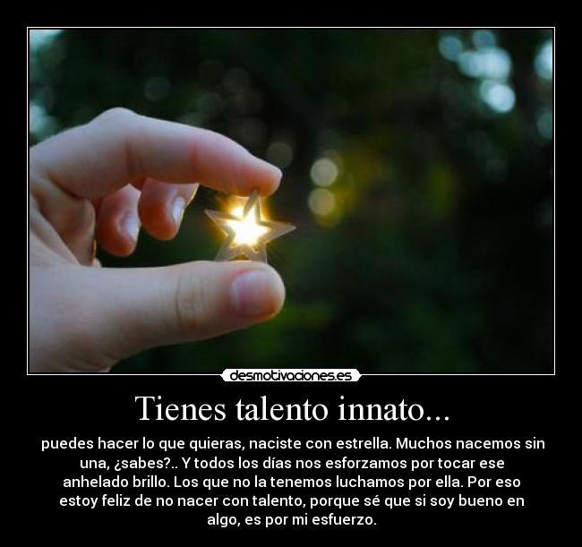 Tienes talento innato... - puedes hacer lo que quieras, naciste con estrella. Muchos nacemos sin
una, ¿sabes?.. Y todos los días nos esforzamos por tocar ese
anhelado brillo. Los que no la tenemos luchamos por ella. Por eso
estoy feliz de no nacer con talento, porque sé que si soy bueno en
algo, es por mi esfuerzo.