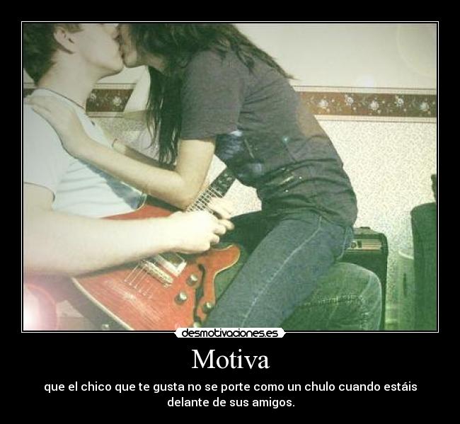 Motiva - que el chico que te gusta no se porte como un chulo cuando estáis
delante de sus amigos.