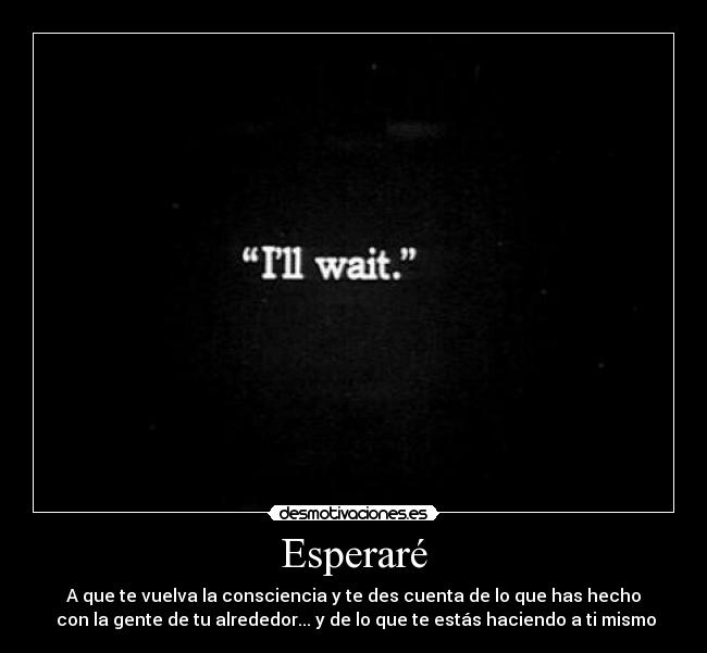 Esperaré - A que te vuelva la consciencia y te des cuenta de lo que has hecho
 con la gente de tu alrededor... y de lo que te estás haciendo a ti mismo