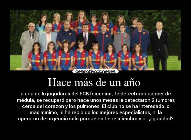 Hace más de un año  - a una de la jugadoras del FCB femenino,  le detectaron cáncer de
médula, se recuperó pero hace unos meses le detectaron 2 tumores
cerca del corazón y los pulmones. El club no se ha interesado lo
más mínimo, ni ha recibido los mejores especialistas, ni la
operaron de urgencia sólo porque no tiene miembro viril. ¿Igualdad?
 
