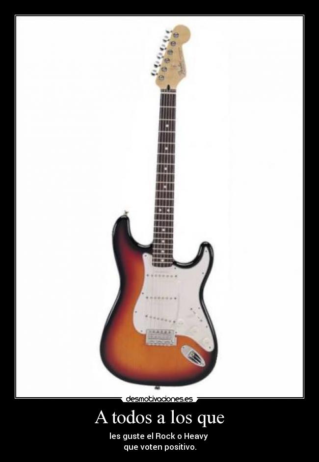 A todos a los que - les guste el Rock o Heavy 
que voten positivo.