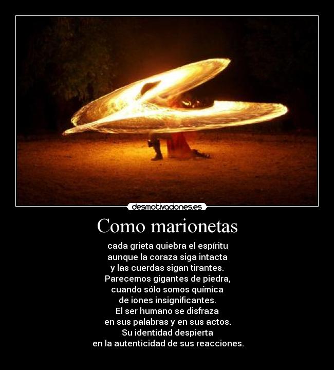 Como marionetas - cada grieta quiebra el espíritu
aunque la coraza siga intacta
y las cuerdas sigan tirantes.
Parecemos gigantes de piedra,
cuando sólo somos química
de iones insignificantes.
El ser humano se disfraza
en sus palabras y en sus actos.
Su identidad despierta
 en la autenticidad de sus reacciones.
