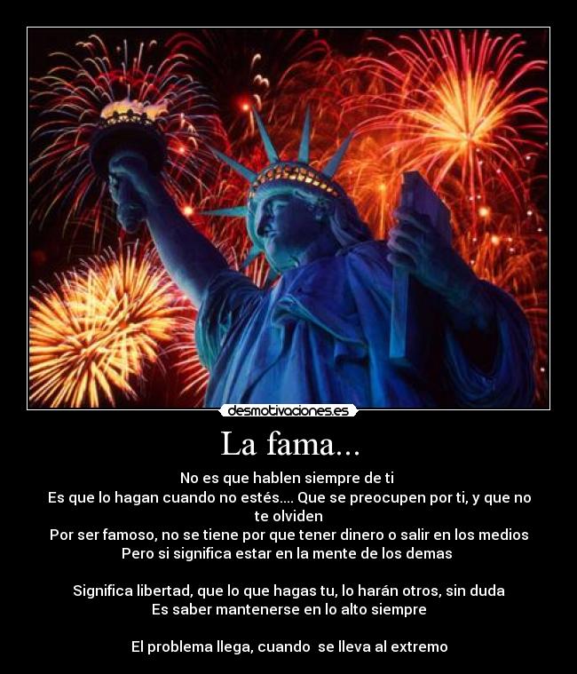 La fama... - No es que hablen siempre de ti
Es que lo hagan cuando no estés.... Que se preocupen por ti, y que no te olviden
Por ser famoso, no se tiene por que tener dinero o salir en los medios
Pero si significa estar en la mente de los demas
Significa libertad, que lo que hagas tu, lo harán otros, sin duda
Es saber mantenerse en lo alto siempre
El problema llega, cuando se lleva al extremo