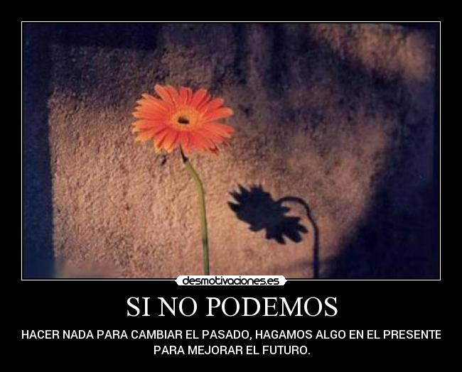 SI NO PODEMOS - HACER NADA PARA CAMBIAR EL PASADO, HAGAMOS ALGO EN EL PRESENTE
PARA MEJORAR EL FUTURO.