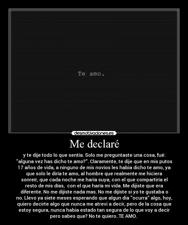 Me declaré - y te dije todo lo que sentía. Solo me preguntaste una cosa, fué:
alguna vez has dicho te amo?. Claramente, te dije que en mis putos
17 años de vida, a ninguno de mis novios les habia dicho te amo, ya
que solo le diría te amo, al hombre que realmente me hiciera
sonreír, que cada noche me haría suya, con el que compartiría el
resto de mis días,  con el que haría mi vida. Me dijiste que era
diferente. No me dijiste nada mas. No me dijiste si yo te gustaba o
no. Llevo ya siete meses esperando que algun dia ocurra algo, hoy,
quiero decirte algo que nunca me atrevi a decir, pero de la cosa que
estoy segura, nunca habia estado tan segura de lo que voy a decir
pero sabes que? No te quiero..TE AMO. 