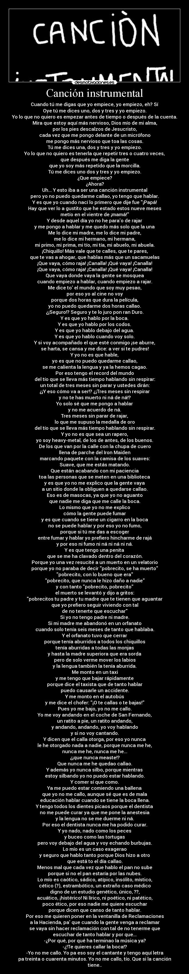 Canción instrumental - Cuando tú me digas que yo empiece, yo empiezo, eh? Sí
Oye tú me dices uno, dos y tres y yo empiezo.
Yo lo que no quiero es empezar antes de tiempo o después de la cuenta.
Mira que estoy aquí más nervioso, Dios mío de mi alma,
por los pies descalzos de Jesucristo,
cada vez que me pongo delante de un micrófono
me pongo más nervioso que toa las cosas.
Tú me dices una, dos y tres y yo empiezo.
Yo lo que no quiero es tenerla que repetir tres o cuatro veces,
que después me diga la gente
que yo soy más repetido que la morcilla.
Tú me dices uno dos y tres y yo empiezo.
¿Que empiece?
¿Ahora?
Uh... Y esto iba a ser una canción instrumental
pero yo no puedo quedarme callao, yo tengo que hablar.
Y es que yo cuando nací lo primero que dije fue ¡Papá!
Hay que ver lo a gustito que he estado estos nueve meses
metío en el vientre de ¡mamá!
Y desde aquel día yo no he parao de rajar
y me pongo a hablar y me quedo más solo que la una
Me lo dice mi madre, me lo dice mi padre,
me lo dice mi hermano, mi hermana,
mi primo, mi prima, mi tío, mi tía, mi abuelo, mi abuela.
¡Chiquillo! Más vale que te calles, que te pares,
que te vas a ahogar, que hablas más que un sacamuelas
¡Que vaya, cómo raja! ¡Canalla! ¡Qué vaya! ¡Canalla!
¡Que vaya, cómo raja! ¡Canalla! ¡Qué vaya! ¡Canalla!
Que vaya donde vaya la gente se mosquea
cuando empiezo a hablar, cuando empiezo a rajar.
Me dice to el mundo que soy muy pesao,
por eso yo al cine no voy
porque dos horas que dura la película,
yo no puedo quedarme dos horas callao.
¿¡Seguro!? Seguro y te lo juro pon ran Duro.
Y es que yo hablo por la boca.
Y es que yo hablo por los codos.
Y es que yo hablo debajo del agua.
Y es que yo hablo cuando voy solo.
Y si voy acompañado el que esté conmigo ¡se aburre,
se harta, se cansa y me dice: a ver si te pudres!
Y yo no es que hable,
yo es que no puedo quedarme callao,
se me calienta la lengua y ya la hemos cagao.
Por eso tengo el record del mundo
del tío que se lleva más tiempo hablando sin respirar:
un total de tres meses sin parar y ustedes dirán:
¿¡Y eso cómo va a ser!? ¿¡Tres meses sin respirar
y no te has muerto ni ná de ná!?
Yo solo sé que me pongo a hablar
y no me acuerdo de ná.
Tres meses sin parar de rajar,
lo que me supuso la medalla de oro
del tío que se lleva más tiempo hablando sin respirar.
Y yo no es que sea un rapero,
yo soy heavy-metal, de los de antes, de los buenos.
De los que van por la calle con la chupa de cuero
llena de parche del Iron Maiden
marcando paquete con la camisa de los suaves:
Suave, que me estás matando.
Que están acabando con mi paciencia
toa las personas que se meten en una biblioteca
y es que yo no me explico que la gente vaya
a un sitio donde la obliguen a quedarse callao.
Eso es de masocas, ya que yo no aguanto
que nadie me diga que me calle la boca.
Lo mismo que yo no me explico
cómo la gente puede fumar
y es que cuando se tiene un cigarro en la boca
no se puede hablar y por eso yo no fumo,
porque si tú me das a escoger
entre fumar y hablar yo prefiero hincharme de rajá
y por eso ni fumo ni ná ni ná ni ná.
Y es que tengo una penita
que se me ha clavado dentro del corazón.
Porque yo una vez resucité a un muerto en un velatorio
porque yo no paraba de decir pobrecito, se ha muerto
pobrecito, con lo bueno que era
pobrecito, que nunca le hizo daño a nadie
y con tanto pobrecito, pobrecito
el muerto se levantó y dijo a gritos:
pobrecitos tu padre y tu madre que te tienen que aguantar
que yo prefiero seguir viviendo con tal
de no tenerte que escuchar
Si yo no tengo padre ni madre.
Si mi madre me abandonó en un orfanato
cuando solo tenía seis meses de tanto que hablaba.
Y el orfanato tuvo que cerrar
porque tenía aburridos a todos los chiquillos
tenía aburridas a todas las monjas
y hasta la madre superiora que era sorda
pero de solo verme mover los labios
y la lengua también la tenía aburrida.
Me monto en un taxi
y me tengo que bajar rápidamente
porque dice el taxista que de tanto hablar
puedo causarle un accidente.
Y me monto en el autobús
y me dice el chofer: ¡O te callas o te bajas!
Pues yo me bajo, yo no me callo.
Yo me voy andando en el coche de San Fernando,
un ratito a pie, un ratito andando,
y andando, andando, yo voy hablando
y si no voy cantando.
Y dicen que el calla otorga, por eso yo nunca
le he otorgado nada a nadie, porque nunca me he,
nunca me he, nunca me he...
¿¡que nunca measte!?
Que nunca me he quedao callao.
Y además yo nunca silbo, porque mientras
estoy silbando yo no puedo estar hablando.
Y comer sí que como.
Ya me puedo estar comiendo una ballena
que yo no me callo, aunque sé que es de mala
educación hablar cuando se tiene la boca llena.
Y tengo todos los dientes picaos porque el dentista
no me puede curar ya que me pone la anestesia
y la lengua no se me duerme ni ná.
Por eso el dentista nunca me ha podido curar.
Y yo nado, nado como los peces
y buceo como las tortugas
pero voy debajo del agua y voy echando burbujas.
Lo mío es un caso exagerao
y seguro que hablo tanto porque Dios hizo a otro
que está to el día callao.
Menos mal que cada vez que hablo el pan no sube
porque si no el pan estaría por las nubes.
Lo mío es caótico, sádico, atípico, insólito, místico,
cético (?), estrambótico, un extraño caso médico
digno de un estudio genético, único, ??,
acuático, ¡histérico! Ni lírico, ni poético, ni patético,
poco ético, por eso nadie me quiere escuchar
porque dicen que canso de tanto hablar.
Por eso me quieren poner en la ventanilla de Reclamaciones
a la Hacienda, pa que cuando la gente venga a reclamar
se vaya sin hacer reclamación con tal de no tenerme que
escuchar de tanto hablar y por que...
-¿Por qué, por qué ha terminao la música ya?
-¿!Te quieres callar la boca!?
-Yo no me callo. Yo pa eso soy el cantante y tengo aquí letra
pa treinta o cuarenta minutos. Yo no me callo, tío. Que si la canción
tiene..