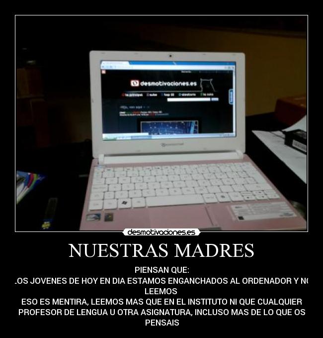NUESTRAS MADRES - PIENSAN QUE:
LOS JOVENES DE HOY EN DIA ESTAMOS ENGANCHADOS AL ORDENADOR Y NO
LEEMOS 
ESO ES MENTIRA, LEEMOS MAS QUE EN EL INSTITUTO NI QUE CUALQUIER
PROFESOR DE LENGUA U OTRA ASIGNATURA, INCLUSO MAS DE LO QUE OS
PENSAIS