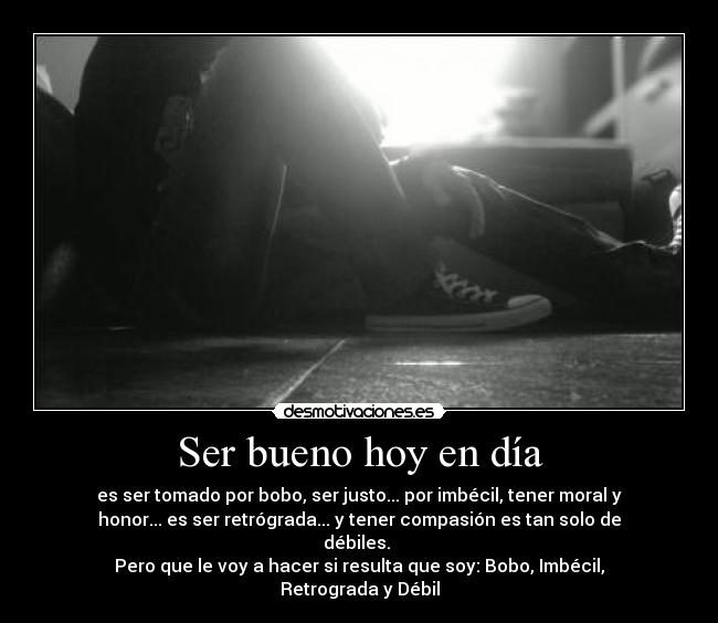 Ser bueno hoy en día - es ser tomado por bobo, ser justo... por imbécil, tener moral y
honor... es ser retrógrada... y tener compasión es tan solo de
débiles.
Pero que le voy a hacer si resulta que soy: Bobo, Imbécil,
Retrograda y Débil