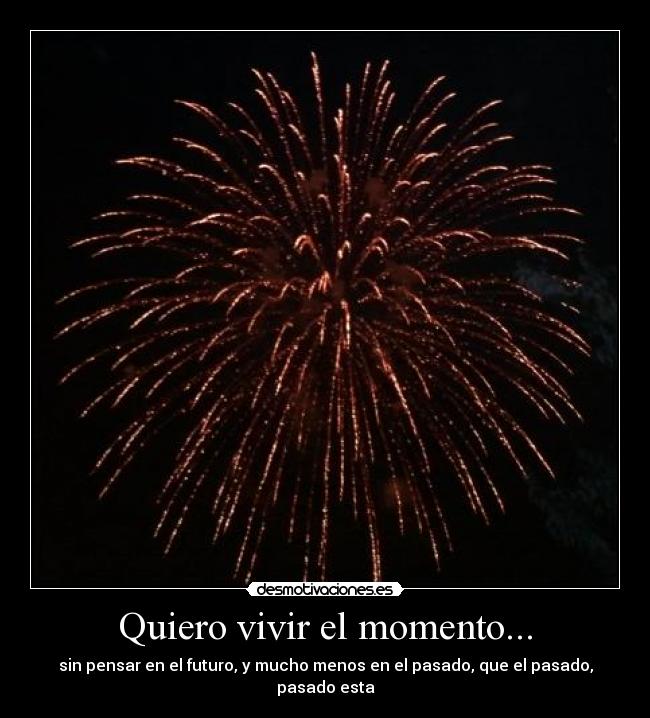 Quiero vivir el momento... - sin pensar en el futuro, y mucho menos en el pasado, que el pasado, pasado esta
