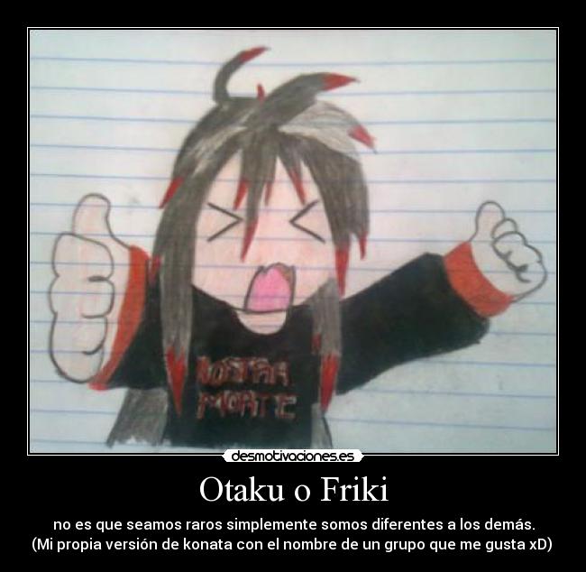 Otaku o Friki - no es que seamos raros simplemente somos diferentes a los demás.
(Mi propia versión de konata con el nombre de un grupo que me gusta xD) 