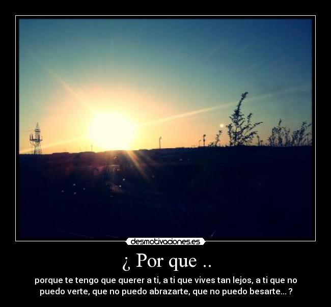 ¿ Por que .. - porque te tengo que querer a ti, a ti que vives tan lejos, a ti que no
puedo verte, que no puedo abrazarte, que no puedo besarte... ?
