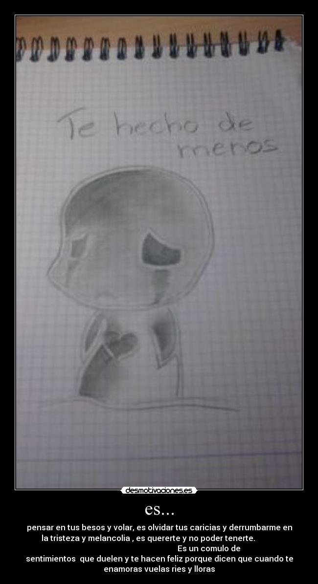 es... - pensar en tus besos y volar, es olvidar tus caricias y derrumbarme en
la tristeza y melancolia , es quererte y no poder tenerte.
Es un comulo de
sentimientos que duelen y te hacen feliz porque dicen que cuando te
enamoras vuelas ries y lloras