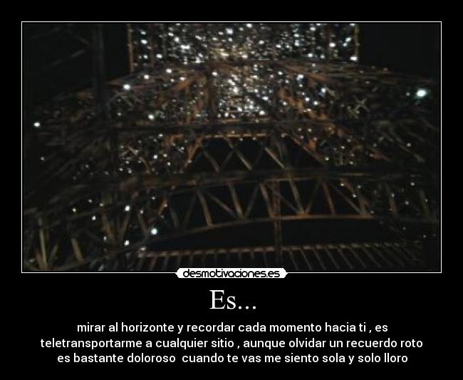Es... - mirar al horizonte y recordar cada momento hacia ti , es
teletransportarme a cualquier sitio , aunque olvidar un recuerdo roto
es bastante doloroso cuando te vas me siento sola y solo lloro