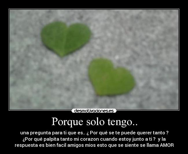 Porque solo tengo.. - una pregunta para ti que es.. ¿ Por qué se te puede querer tanto ?
¿Por qué palpita tanto mi corazon cuando estoy junto a ti ? y la
respuesta es bien facil amigos mios esto que se siente se llama AMOR