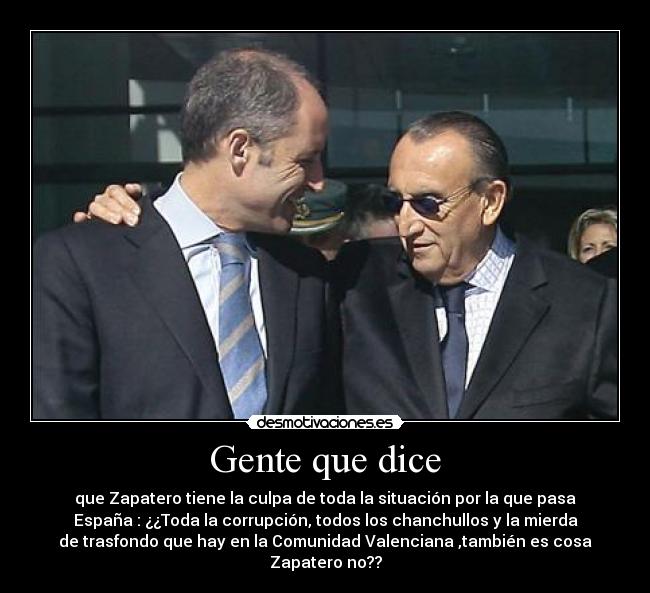 Gente que dice - que Zapatero tiene la culpa de toda la situación por la que pasa
España : ¿¿Toda la corrupción, todos los chanchullos y la mierda
de trasfondo que hay en la Comunidad Valenciana ,también es cosa
Zapatero no??