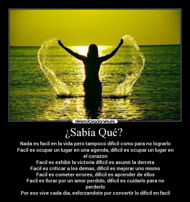 ¿Sabía Qué?  - Nada es facil en la vida pero tampoco dificil como para no lograrlo
Facil es ocupar un lugar en una agenda, dificil es ocupar un lugar en el corazon
Facil es exhibir la victoria dificil es asumir la derrota
Facil es criticar a los demas, dificil es mejorar uno mismo
Facil es cometer errores, dificil es aprender de ellos
Facil es llorar por un amor perdido, dificil es cuidarlo para no perderlo
Por eso vive cada dia, esforzandote por convertir lo dificil en facil