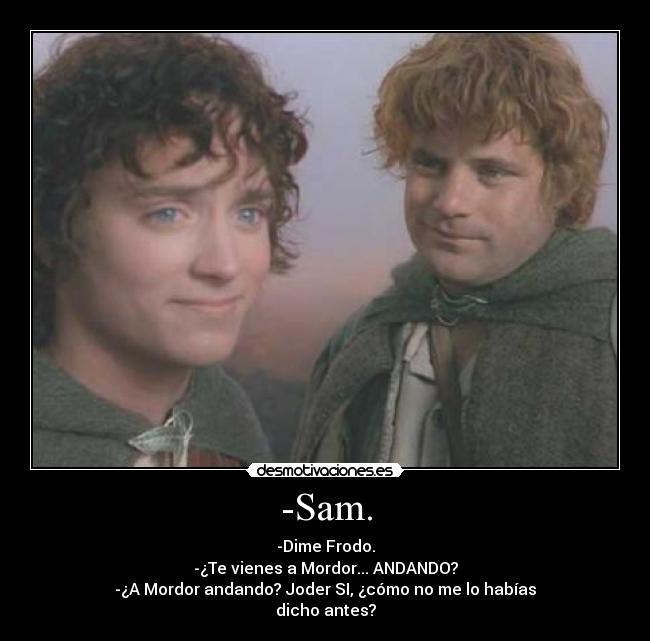 -Sam. - -Dime Frodo.
-¿Te vienes a Mordor... ANDANDO?
-¿A Mordor andando? Joder SI, ¿cómo no me lo habías
dicho antes?
