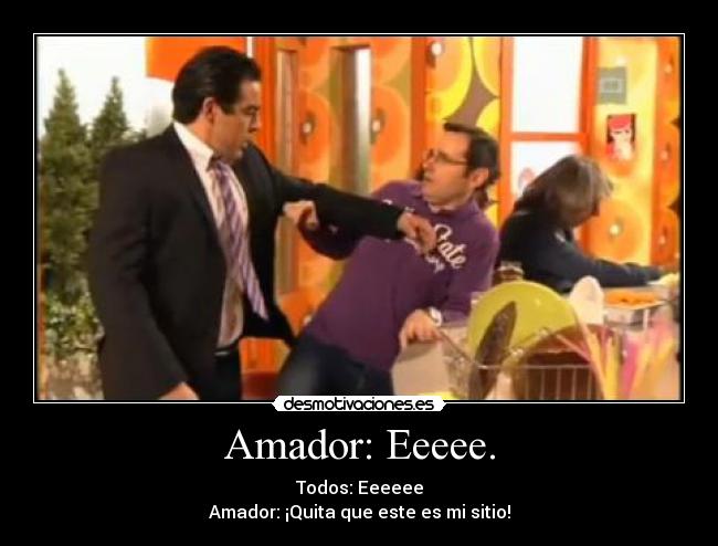 Amador: Eeeee. - Todos: Eeeeee
Amador: ¡Quita que este es mi sitio!