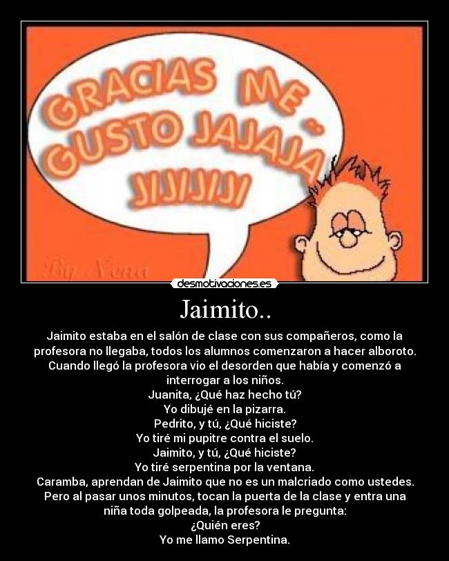 Jaimito.. - Jaimito estaba en el salón de clase con sus compañeros, como la
profesora no llegaba, todos los alumnos comenzaron a hacer alboroto.
Cuando llegó la profesora vio el desorden que había y comenzó a
interrogar a los niños.
Juanita, ¿Qué haz hecho tú?
Yo dibujé en la pizarra.
Pedrito, y tú, ¿Qué hiciste?
Yo tiré mi pupitre contra el suelo.
Jaimito, y tú, ¿Qué hiciste?
Yo tiré serpentina por la ventana.
Caramba, aprendan de Jaimito que no es un malcriado como ustedes.
Pero al pasar unos minutos, tocan la puerta de la clase y entra una
niña toda golpeada, la profesora le pregunta:
¿Quién eres?
Yo me llamo Serpentina.