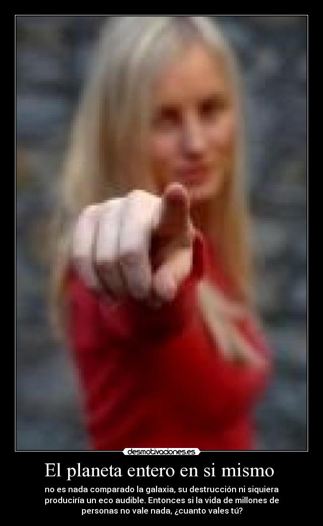 El planeta entero en si mismo  - no es nada comparado la galaxia, su destrucción ni siquiera
produciría un eco audible. Entonces si la vida de millones de
personas no vale nada, ¿cuanto vales tú?