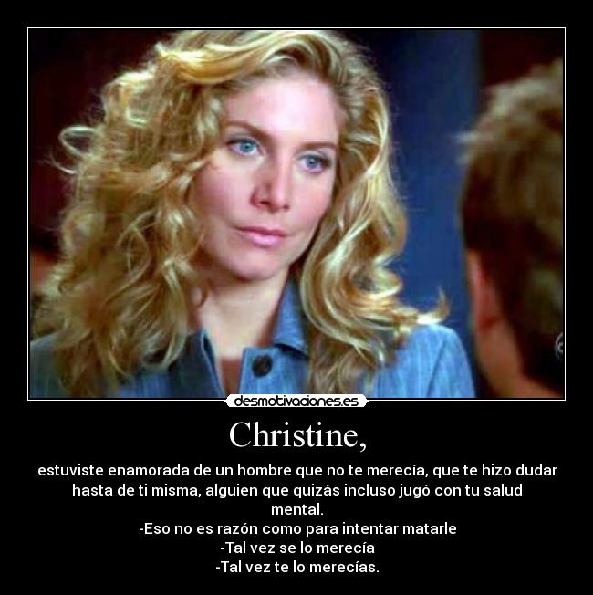 Christine, - estuviste enamorada de un hombre que no te merecía, que te hizo dudar
hasta de ti misma, alguien que quizás incluso jugó con tu salud
mental.
-Eso no es razón como para intentar matarle
-Tal vez se lo merecía
-Tal vez te lo merecías.