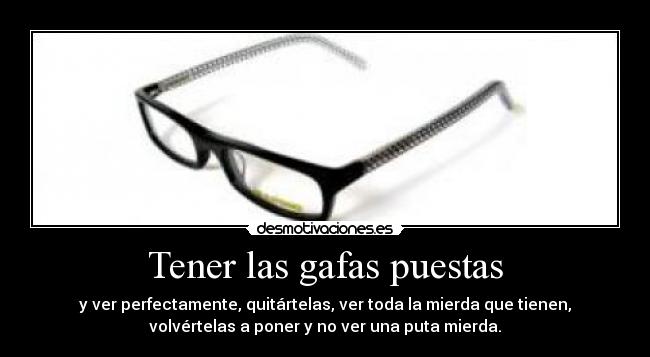 Tener las gafas puestas - y ver perfectamente, quitártelas, ver toda la mierda que tienen,
volvértelas a poner y no ver una puta mierda.