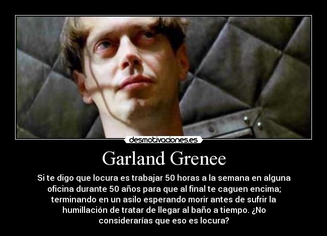 Garland Grenee - Si te digo que locura es trabajar 50 horas a la semana en alguna
oficina durante 50 años para que al final te caguen encima;
terminando en un asilo esperando morir antes de sufrir la
humillación de tratar de llegar al baño a tiempo. ¿No
considerarías que eso es locura?