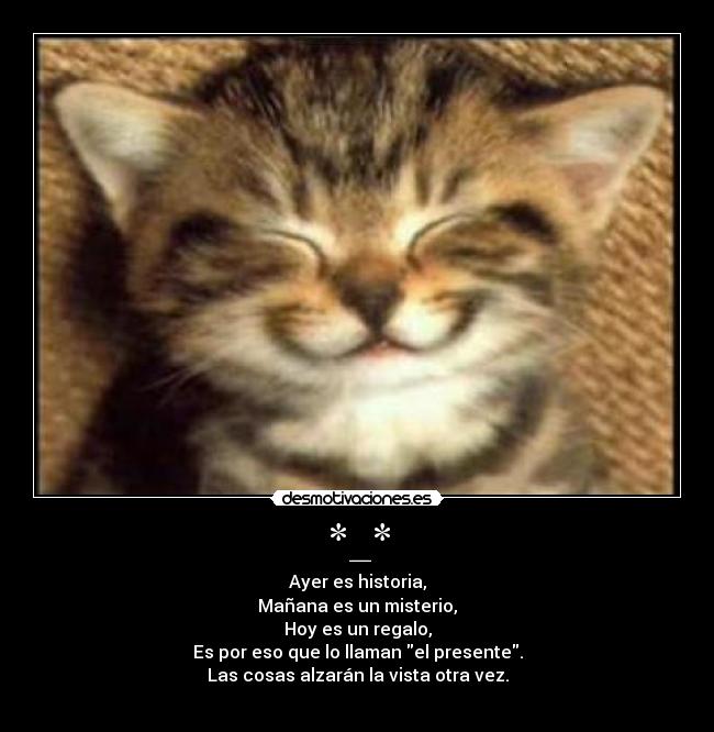 *_* - Ayer es historia,
Mañana es un misterio,
Hoy es un regalo,
Es por eso que lo llaman el presente.
Las cosas alzarán la vista otra vez.