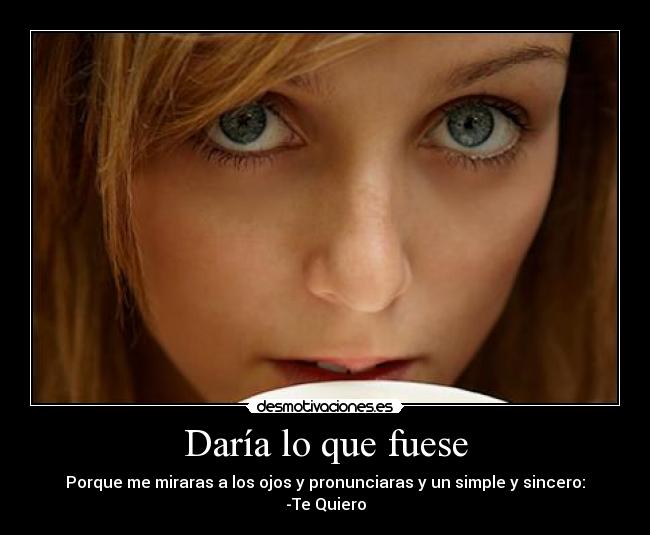 Daría lo que fuese - Porque me miraras a los ojos y pronunciaras y un simple y sincero:
-Te Quiero