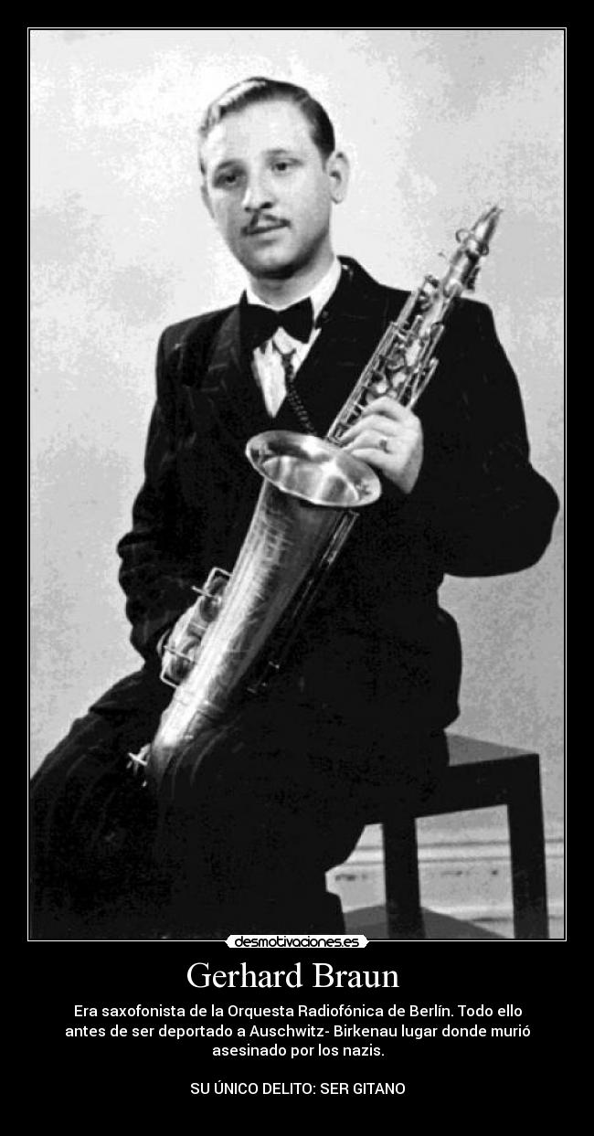 Gerhard Braun  - Era saxofonista de la Orquesta Radiofónica de Berlín. Todo ello
antes de ser deportado a Auschwitz- Birkenau lugar donde murió
asesinado por los nazis.

SU ÚNICO DELITO: SER GITANO
