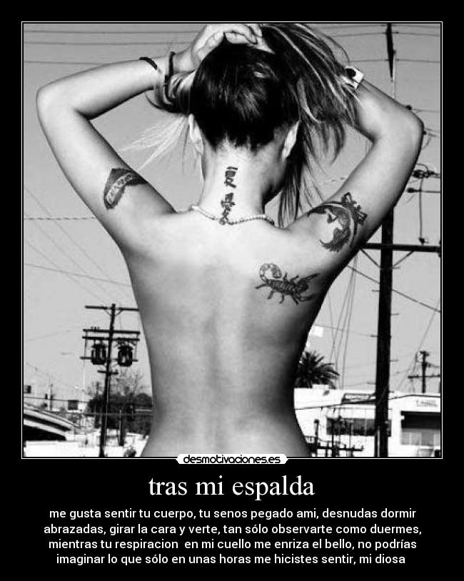 tras mi espalda - me gusta sentir tu cuerpo, tu senos pegado ami, desnudas dormir
abrazadas, girar la cara y verte, tan sólo observarte como duermes,
mientras tu respiracion  en mi cuello me enriza el bello, no podrías
imaginar lo que sólo en unas horas me hicistes sentir, mi diosa 
