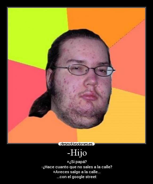 -Hijo - +¿Si papá?
-¿Hace cuanto que no sales a la calle?
+Aveces salgo a la calle...
...con el google street