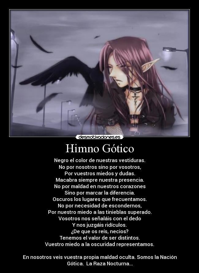 Himno Gótico - Negro el color de nuestras vestiduras.
No por nosotros sino por vosotros,
Por vuestros miedos y dudas.
Macabra siempre nuestra presencia.
No por maldad en nuestros corazones
Sino por marcar la diferencia.
Oscuros los lugares que frecuentamos.
No por necesidad de escondernos,
Por nuestro miedo a las tinieblas superado.
Vosotros nos señaláis con el dedo
Y nos juzgáis ridículos.
¿De que os reís, necios?
Tenemos el valor de ser distintos.
Vuestro miedo a la oscuridad representamos.
En nosotros veis vuestra propia maldad oculta. Somos la Nación
Gótica. La Raza Nocturna...
