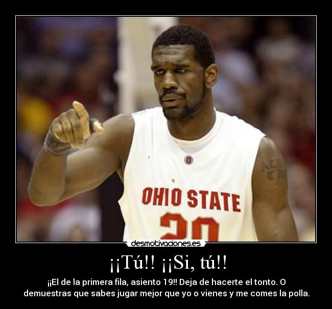 ¡¡Tú!! ¡¡Si, tú!! - ¡¡El de la primera fila, asiento 19!! Deja de hacerte el tonto. O
demuestras que sabes jugar mejor que yo o vienes y me comes la polla.