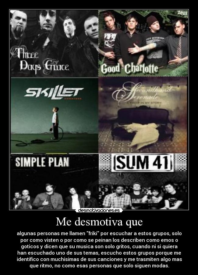 Me desmotiva que - algunas personas me llamen friki por escuchar a estos grupos, solo
por como visten o por como se peinan los describen como emos o
goticos y dicen que su musica son solo gritos, cuando ni si quiera
han escuchado uno de sus temas, escucho estos grupos porque me
identifico con muchisimas de sus canciones y me trasmiten algo mas
que ritmo, no como esas personas que solo siguen modas.