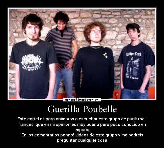 Guerilla Poubelle - Este cartel es para animaros a escuchar este grupo de punk rock
francés, que en mi opinión es muy bueno pero poco conocido en
españa.
En los comentarios pondré videos de este grupo y me podreis
preguntar cualquier cosa