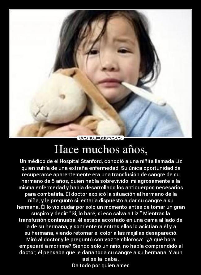 Hace muchos años, - Un médico de el Hospital Stanford, conoció a una niñita llamada Liz
quien sufría de una extraña enfermedad. Su única oportunidad de
recuperarse aparentemente era una transfusión de sangre de su
hermano de 5 años, quien había sobrevivido  milagrosamente a la
misma enfermedad y había desarrollado los anticuerpos necesarios
para combatirla. El doctor explicó la situación al hermano de la
niña, y le preguntó si  estaría dispuesto a dar su sangre a su
hermana. Él lo vio dudar por solo un momento antes de tomar un gran
suspiro y decir: Si, lo haré, si eso salva a Liz. Mientras la
transfusión continuaba, él estaba acostado en una cama al lado de
la de su hermana, y sonriente mientras ellos lo asistían a él y a
su hermana, viendo retornar el color a las mejillas desapareció.
Miró al doctor y le preguntó con voz temblorosa: ¿A qué hora
empezaré a morirme? Siendo solo un niño, no había comprendido al
doctor; él pensaba que le daría toda su sangre a su hermana. Y aun
así se la  daba .
Da todo por quien ames