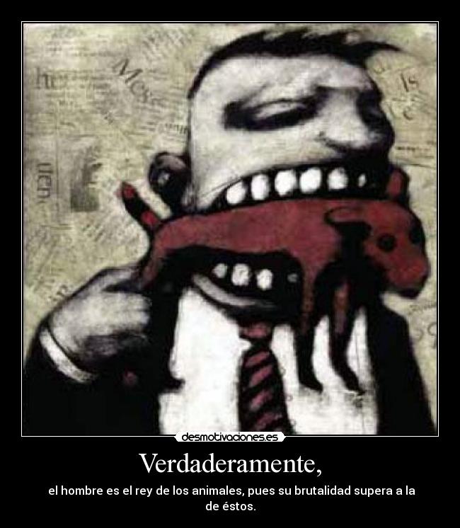 Verdaderamente, -  el hombre es el rey de los animales, pues su brutalidad supera a la de éstos.