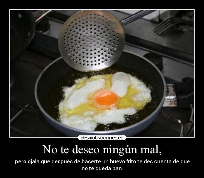No te deseo ningún mal, - pero ojala que después de hacerte un huevo frito te des cuenta de que no te queda pan.