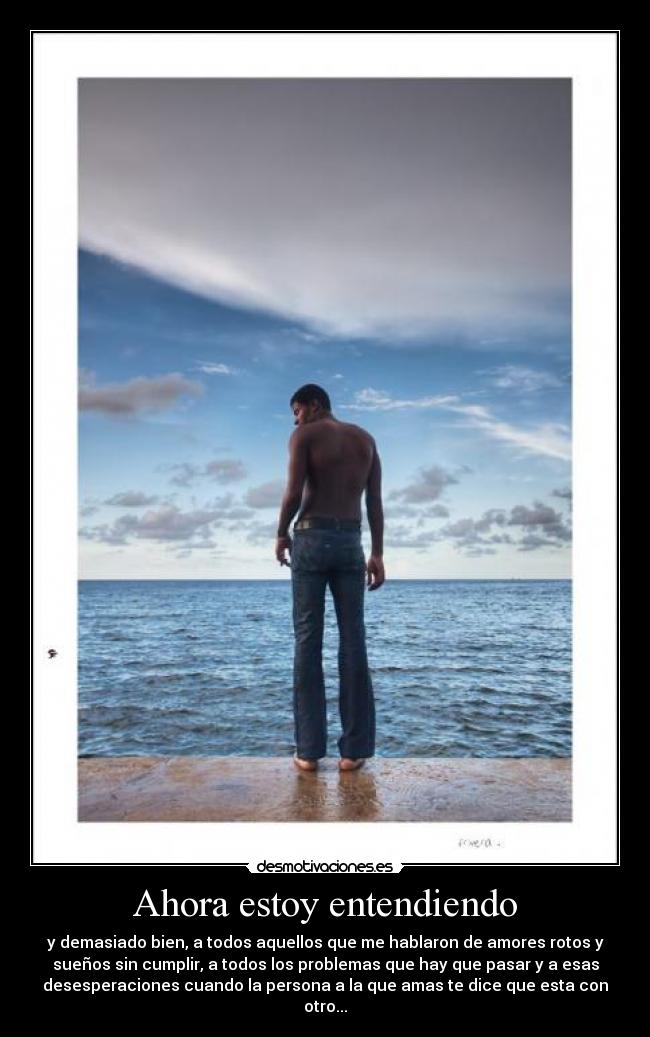 Ahora estoy entendiendo - y demasiado bien, a todos aquellos que me hablaron de amores rotos y
sueños sin cumplir, a todos los problemas que hay que pasar y a esas
desesperaciones cuando la persona a la que amas te dice que esta con
otro...